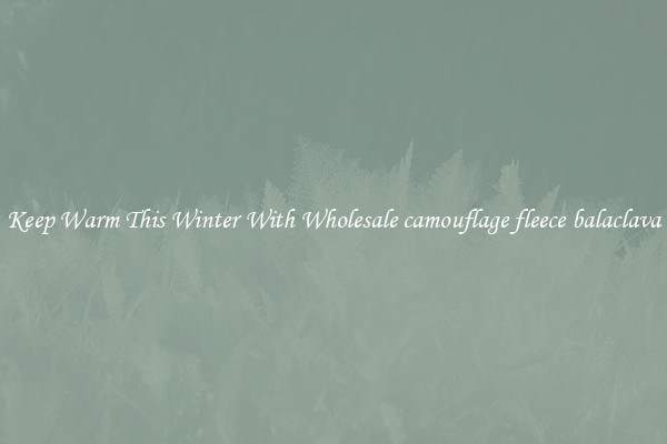 Keep Warm This Winter With Wholesale camouflage fleece balaclava