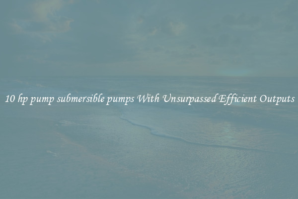 10 hp pump submersible pumps With Unsurpassed Efficient Outputs